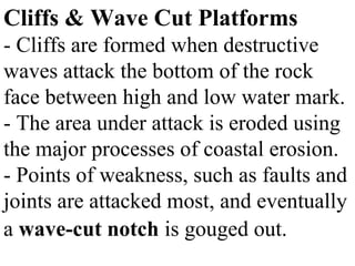 Cliffs & Wave Cut Platforms
- Cliffs are formed when destructive
waves attack the bottom of the rock
face between high and low water mark.
- The area under attack is eroded using
the major processes of coastal erosion.
- Points of weakness, such as faults and
joints are attacked most, and eventually
a wave-cut notch is gouged out.
 