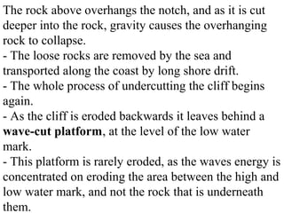 The rock above overhangs the notch, and as it is cut
deeper into the rock, gravity causes the overhanging
rock to collapse.
- The loose rocks are removed by the sea and
transported along the coast by long shore drift.
- The whole process of undercutting the cliff begins
again.
- As the cliff is eroded backwards it leaves behind a
wave-cut platform, at the level of the low water
mark.
- This platform is rarely eroded, as the waves energy is
concentrated on eroding the area between the high and
low water mark, and not the rock that is underneath
them.
 