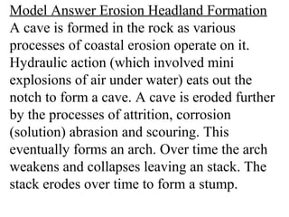 Model Answer Erosion Headland Formation
A cave is formed in the rock as various
processes of coastal erosion operate on it.
Hydraulic action (which involved mini
explosions of air under water) eats out the
notch to form a cave. A cave is eroded further
by the processes of attrition, corrosion
(solution) abrasion and scouring. This
eventually forms an arch. Over time the arch
weakens and collapses leaving an stack. The
stack erodes over time to form a stump.
 