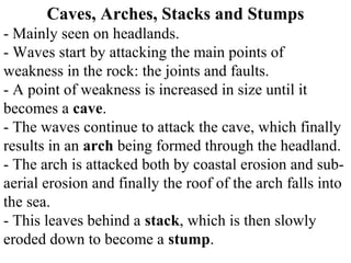 Caves, Arches, Stacks and Stumps
- Mainly seen on headlands.
- Waves start by attacking the main points of
weakness in the rock: the joints and faults.
- A point of weakness is increased in size until it
becomes a cave.
- The waves continue to attack the cave, which finally
results in an arch being formed through the headland.
- The arch is attacked both by coastal erosion and sub-
aerial erosion and finally the roof of the arch falls into
the sea.
- This leaves behind a stack, which is then slowly
eroded down to become a stump.
 