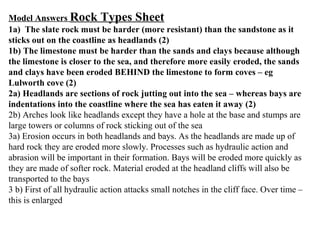 Model Answers Rock Types Sheet
1a) The slate rock must be harder (more resistant) than the sandstone as it
sticks out on the coastline as headlands (2)
1b) The limestone must be harder than the sands and clays because although
the limestone is closer to the sea, and therefore more easily eroded, the sands
and clays have been eroded BEHIND the limestone to form coves – eg
Lulworth cove (2)
2a) Headlands are sections of rock jutting out into the sea – whereas bays are
indentations into the coastline where the sea has eaten it away (2)
2b) Arches look like headlands except they have a hole at the base and stumps are
large towers or columns of rock sticking out of the sea
3a) Erosion occurs in both headlands and bays. As the headlands are made up of
hard rock they are eroded more slowly. Processes such as hydraulic action and
abrasion will be important in their formation. Bays will be eroded more quickly as
they are made of softer rock. Material eroded at the headland cliffs will also be
transported to the bays
3 b) First of all hydraulic action attacks small notches in the cliff face. Over time –
this is enlarged
 
