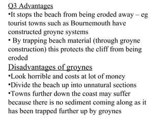Q3 Advantages
•It stops the beach from being eroded away – eg
tourist towns such as Bournemouth have
constructed groyne systems
• By trapping beach material (through groyne
construction) this protects the cliff from being
eroded
Disadvantages of groynes
•Look horrible and costs at lot of money
•Divide the beach up into unnatural sections
•Towns further down the coast may suffer
because there is no sediment coming along as it
has been trapped further up by groynes
 