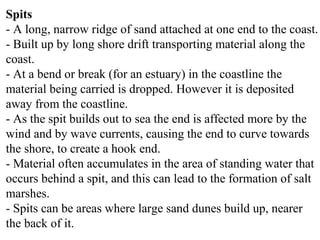 Spits
- A long, narrow ridge of sand attached at one end to the coast.
- Built up by long shore drift transporting material along the
coast.
- At a bend or break (for an estuary) in the coastline the
material being carried is dropped. However it is deposited
away from the coastline.
- As the spit builds out to sea the end is affected more by the
wind and by wave currents, causing the end to curve towards
the shore, to create a hook end.
- Material often accumulates in the area of standing water that
occurs behind a spit, and this can lead to the formation of salt
marshes.
- Spits can be areas where large sand dunes build up, nearer
the back of it.
 