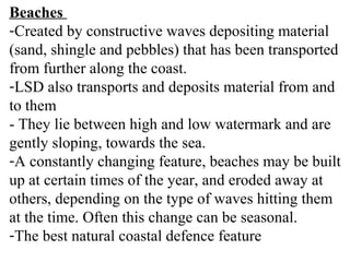 Beaches
-Created by constructive waves depositing material
(sand, shingle and pebbles) that has been transported
from further along the coast.
-LSD also transports and deposits material from and
to them
- They lie between high and low watermark and are
gently sloping, towards the sea.
-A constantly changing feature, beaches may be built
up at certain times of the year, and eroded away at
others, depending on the type of waves hitting them
at the time. Often this change can be seasonal.
-The best natural coastal defence feature
 