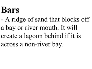 Bars
- A ridge of sand that blocks off
a bay or river mouth. It will
create a lagoon behind if it is
across a non-river bay.
 