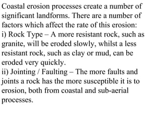 Coastal erosion processes create a number of
significant landforms. There are a number of
factors which affect the rate of this erosion:
i) Rock Type – A more resistant rock, such as
granite, will be eroded slowly, whilst a less
resistant rock, such as clay or mud, can be
eroded very quickly.
ii) Jointing / Faulting – The more faults and
joints a rock has the more susceptible it is to
erosion, both from coastal and sub-aerial
processes.
 