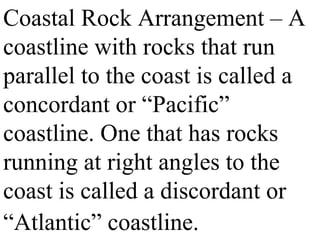 Coastal Rock Arrangement – A
coastline with rocks that run
parallel to the coast is called a
concordant or “Pacific”
coastline. One that has rocks
running at right angles to the
coast is called a discordant or
“Atlantic” coastline.
 