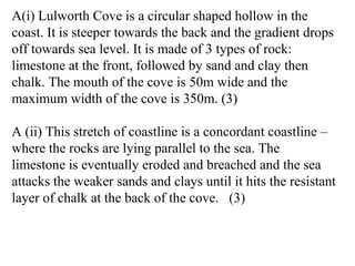 A(i) Lulworth Cove is a circular shaped hollow in the
coast. It is steeper towards the back and the gradient drops
off towards sea level. It is made of 3 types of rock:
limestone at the front, followed by sand and clay then
chalk. The mouth of the cove is 50m wide and the
maximum width of the cove is 350m. (3)
A (ii) This stretch of coastline is a concordant coastline –
where the rocks are lying parallel to the sea. The
limestone is eventually eroded and breached and the sea
attacks the weaker sands and clays until it hits the resistant
layer of chalk at the back of the cove. (3)
 