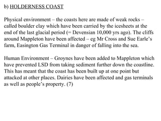 b) HOLDERNESS COAST
Physical environment – the coasts here are made of weak rocks –
called boulder clay which have been carried by the icesheets at the
end of the last glacial period (= Devensian 10,000 yrs ago). The cliffs
around Mappleton have been affected – eg Mr Cross and Sue Earle’s
farm, Easington Gas Terminal in danger of falling into the sea.
Human Environment – Groynes have been added to Mappleton which
have prevented LSD from taking sediment further down the coastline.
This has meant that the coast has been built up at one point but
attacked at other places. Dairies have been affected and gas terminals
as well as people’s property. (7)
 