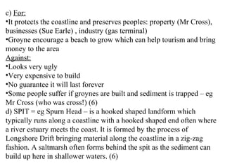 c) For:
•It protects the coastline and preserves peoples: property (Mr Cross),
businesses (Sue Earle) , industry (gas terminal)
•Groyne encourage a beach to grow which can help tourism and bring
money to the area
Against:
•Looks very ugly
•Very expensive to build
•No guarantee it will last forever
•Some people suffer if groynes are built and sediment is trapped – eg
Mr Cross (who was cross!) (6)
d) SPIT = eg Spurn Head – is a hooked shaped landform which
typically runs along a coastline with a hooked shaped end often where
a river estuary meets the coast. It is formed by the process of
Longshore Drift bringing material along the coastline in a zig-zag
fashion. A saltmarsh often forms behind the spit as the sediment can
build up here in shallower waters. (6)
 