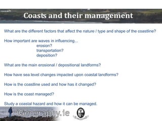 What are the different factors that affect the nature / type and shape of the coastline?

How important are waves in influencing...
                 erosion?
                 transportation?
                 deposition?

What are the main erosional / depositional landforms?

How have sea level changes impacted upon coastal landforms?

How is the coastline used and how has it changed?

How is the coast managed?

Study a coastal hazard and how it can be managed.
 