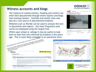 Witness accounts and blogs
•    The impacts of coastal erosion, flooding and conflict are
     often best documented through online reports and blogs
     (see example below). YouTube and similar sites may
     also be a rich source of documented evidence.
•    Websites such as Wordle can be used to analyse the text
     in documents and reports – the most frequently used
     words are displayed using the largest font.
•    Within your school or college it may be useful to look
     back at data that was collected by students a few years
     ago. This is most likely available in an electronic form.
 