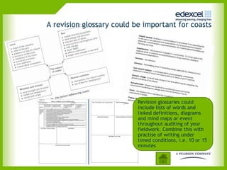 A revision glossary could be important for coasts




                           Revision glossaries could
                           include lists of words and
                           linked definitions, diagrams
                           and mind maps or event
                           throughout auditing of your
                           fieldwork. Combine this with
                           practise of writing under
                           timed conditions, i.e. 10 or 15
                           minutes
 