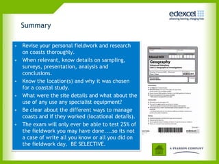 Summary

• Revise your personal fieldwork and research
  on coasts thoroughly.
• When relevant, know details on sampling,
  surveys, presentation, analysis and
  conclusions.
• Know the location(s) and why it was chosen
  for a coastal study.
• What were the site details and what about the
  use of any use any specialist equipment?
• Be clear about the different ways to manage
  coasts and if they worked (locational details).
• The exam will only ever be able to test 25% of
  the fieldwork you may have done....so its not
  a case of write all you know or all you did on
  the fieldwork day. BE SELECTIVE.
 