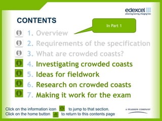 CONTENTS
                                                          In Part 1

            1.   Overview
            2.   Requirements of the specification
            3.   What are crowded coasts?
            4.   Investigating crowded coasts
            5.   Ideas for fieldwork
            6.   Research on crowded coasts
            7.   Making it work for the exam
Click on the information icon        to jump to that section.
Click on the home button        to return to this contents page
 