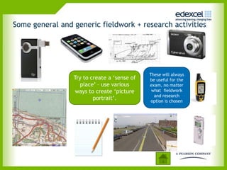 Some general and generic fieldwork + research activities




                                             These will always
                 Try to create a ‘sense of   be useful for the
                    place’ – use various     exam, no matter
                 ways to create ‘picture      what fieldwork
                                               and research
                         portrait’.           option is chosen
 