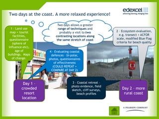 Two days at the coast. A more relaxed experience!

                         Two days allows a greater
  1 – Land use            range of techniques and
 map + tourist             probably a visit to two          2 – Ecosystem evaluation,
   facilities,          contrasting locations along           e.g. transect + ACFOR
 questionnaire           the same stretch of coast          scale, modified Blue Flag
   (sphere of                                               criteria for beach quality
influence etc),
     age of         4 – Evaluating coastal
buildings. Maps      defences – bi-polar,
   of change.       photos, questionnaires
                       of effectiveness
                      (COULD REPEAT +
                     COMPARE AT DAY 2)



          Day 1 –                   3 – Coastal retreat –
                                   photo evidence, field
         crowded                   sketch, cliff surveys,       Day 2 – more
          resort                       beach profiles            rural coast
         location
 