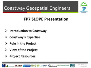Coastway Geospatial Engineers
FP7 SLOPE Presentation
 Introduction to Coastway
 Coastway’s Expertise

 Role in the Project
 View of the Project
 Project Resources
Kick-off Meeting
8-9/jan/2014

 