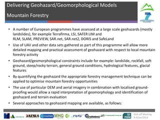 Delivering Geohazard/Geomorphological Models
Mountain Forestry
• A number of European programmes have assessed at a large scale geohazards (mostly
landslides), for example Terrafirma, LSI, SAFER LIM and
RLM, SLAM, PREVIEW, SAR.net, SAR.net2, DORIS and SafeLand
• Use of UAV and other data sets gathered as part of this programme will allow more
detailed mapping and practical assessment of geohazard with respect to local mountain
forestry activity
•

•

number of
Geohazard/geomorphological constraints include for example: landslide, rockfall, soft
ground, steep/rocky terrain, general groundtargets hydrological features, glacial
conditions,
features
visible, gradie
By quantifying the geohazard the appropriate forestry management technique can be
nt of
applied to optimise mountain forestry opportunitiessurface

• The use of particular DEM and aerial imagery in combination with localised groundproofing would allow a rapid interpretation of geomorphology and identification of
geohazard and terrain evaluation
• Several approaches to geohazard mapping are available, as follows:
Kick-off Meeting
8-9/jan/2014

 
