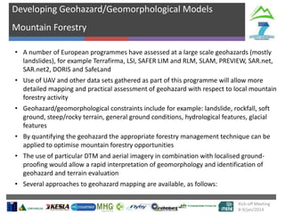 Developing Geohazard/Geomorphological Models
Mountain Forestry
• A number of European programmes have assessed at a large scale geohazards (mostly
landslides), for example Terrafirma, LSI, SAFER LIM and RLM, SLAM, PREVIEW, SAR.net,
SAR.net2, DORIS and SafeLand
• Use of UAV and other data sets gathered as part of this programme will allow more
detailed mapping and practical assessment of geohazard with respect to local mountain
forestry activity
•

•

number of
Geohazard/geomorphological constraints include for example: landslide, rockfall, soft
ground, steep/rocky terrain, general groundtargets hydrological features, glacial
conditions,
features
visible, gradie
By quantifying the geohazard the appropriate forestry management technique can be
nt of
applied to optimise mountain forestry opportunitiessurface

• The use of particular DTM and aerial imagery in combination with localised groundproofing would allow a rapid interpretation of geomorphology and identification of
geohazard and terrain evaluation
• Several approaches to geohazard mapping are available, as follows:
Kick-off Meeting
8-9/jan/2014

 
