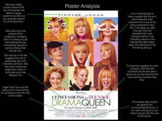 Poster Analysis
Having Lindsay
Lohans name at the
top of the poster will
attract a larger
audience as she is a
very popular actress
for chick ﬂick ﬁlms.
The release date stands
out against the
surrounding billing box. It
is in pink writing so it can
match and go with the rest
of the poster.
The tag line suggests the kind
of person that the main
character will be and also it
gives you an idea that this ﬁlm
wont just be a normal chick
ﬂick.
It isn’t stereotypical to
have a poster like this as it
only shows the main
character and none of the
other characters in the
ﬁlm. This leads you see
how vain and self
obsessed the main
character will be. The
changing colours in the
background also takes
away any elements of the
ﬁlm being serious.
Again they have put the
billing box in faint writing
to not distract from the rest
of the poster.
Here they have the
symbol of the
production company
which is disney so just
from seeing that you
can already assume it
will be a fairly child
friendly ﬁlm.
The colours of the title
suggest the kind of
personality the main
character will have. Also
how some words are
larger then others in
accordance to how
relevant it is.
 