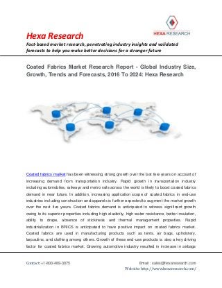 Hexa Research
Fact-based market research, penetrating industry insights and validated
forecasts to help you make better decisions for a stronger future
Contact: +1-800-489-3075 Email : sales@hexaresearch.com
Website: http://www.hexaresearch.com/
Coated Fabrics Market Research Report - Global Industry Size,
Growth, Trends and Forecasts, 2016 To 2024: Hexa Research
Coated fabrics market has been witnessing strong growth over the last few years on account of
increasing demand from transportation industry. Rapid growth in transportation industry
including automobiles, railways and metro rails across the world is likely to boost coated fabrics
demand in near future. In addition, increasing application scope of coated fabrics in end-use
industries including construction and apparels is further expected to augment the market growth
over the next five years. Coated fabrics demand is anticipated to witness significant growth
owing to its superior properties including high elasticity, high water resistance, better insulation,
ability to drape, absence of stickiness and thermal management properties. Rapid
industrialization in BRICS is anticipated to have positive impact on coated fabrics market.
Coated fabrics are used in manufacturing products such as tents, air bags, upholstery,
tarpaulins, and clothing among others. Growth of these end-use products is also a key driving
factor for coated fabrics market. Growing automotive industry resulted in increase in airbags
 