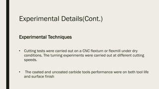Experimental Details(Cont.)
Experimental Techniques
■
Cutting tests were carried out on a CNC flexturn or flexmill under dry
conditions. The turning experiments were carried out at different cutting
speeds.
■
 The coated and uncoated carbide tools performance were on both tool life
and surface finish 
 