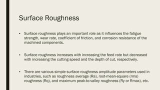 Surface Roughness
■ Surface roughness plays an important role as it influences the fatigue
strength, wear rate, coefficient of friction, and corrosion resistance of the
machined components.
■ Surface roughness increases with increasing the feed rate but decreased
with increasing the cutting speed and the depth of cut, respectively.
■ There are various simple surface roughness amplitude parameters used in
industries, such as roughness average (Ra), root-mean-square (rms)
roughness (Rq), and maximum peak-to-valley roughness (Ry or Rmax), etc.
 