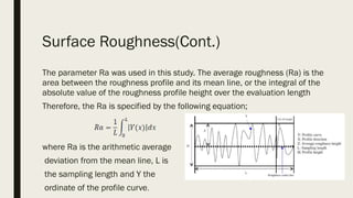 Surface Roughness(Cont.)
The parameter Ra was used in this study. The average roughness (Ra) is the
area between the roughness profile and its mean line, or the integral of the
absolute value of the roughness profile height over the evaluation length
Therefore, the Ra is specified by the following equation;
where Ra is the arithmetic average
deviation from the mean line, L is
the sampling length and Y the
ordinate of the profile curve.
 