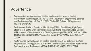 Advertence
1. Comparative performance of coated and uncoated inserts during
intermittent cut milling of AISI 4340 steel - Journal of Engineering Science
and Technology Vol. 10, No. 5 (2015) 606 - 616 School of Engineering,
Taylor’s University
2. Evalution of Surface Finish on Machining Of Mild Steel Using High Speed
Steel Tool in Lathe with Normal Coolant (Or) Nano Material Added Coolant -
IOSR Journal of Mechanical and Civil Engineering (IOSR-JMCE) e-ISSN: 2278-
1684,p-ISSN: 2320-334X, Volume 11, Issue 3 Ver. V (May- Jun. 2014), PP
01-09
3. Performance evaluation of tin coated carbide insert for optimum surface
roughness in turning of AISI 1045 steel - International Journal of Research in
Engineering and Technology eISSN: 2319-1163 pISSN: 2321-7308
 