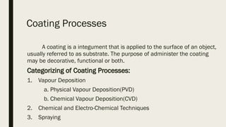 Coating Processes 
            A coating is a integument that is applied to the surface of an object,
usually referred to as substrate. The purpose of administer the coating
may be decorative, functional or both. 
Categorizing of Coating Processes:
1.    Vapour Deposition 
           a. Physical Vapour Deposition(PVD)
           b. Chemical Vapour Deposition(CVD)
2.    Chemical and Electro-Chemical Techniques
3.    Spraying 
 