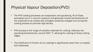 Physical Vapour Deposition(PVD)
■
The PVD coating processes are evaporation and sputtering. All of these
processes occur in vacuum pressure and generally involve bombardment of
the substrate to be coated with energetic positively charged ions during the
coating process to promote high density
■
PVD process is the range of suitable materials for coating, relatively low-
operating temperatures, around 450° C, allowing for coating of sharp cutting
edges. 
■
The Coefficient of Friction of our coatings is significantly lower than un-coated
tool substrates.
 