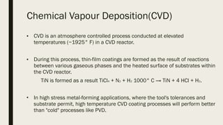 Chemical Vapour Deposition(CVD)
■ CVD is an atmosphere controlled process conducted at elevated
temperatures (~1925° F) in a CVD reactor.
■ During this process, thin-film coatings are formed as the result of reactions
between various gaseous phases and the heated surface of substrates within
the CVD reactor.
TiN is formed as a result TiCl4 + N2 + H2 1000° C → TiN + 4 HCl + H2.
■
In high stress metal-forming applications, where the tool's tolerances and
substrate permit, high temperature CVD coating processes will perform better
than "cold" processes like PVD.
 