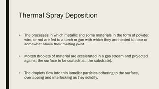 Thermal Spray Deposition 
■ The processes in which metallic and some materials in the form of powder,
wire, or rod are fed to a torch or gun with which they are heated to near or
somewhat above their melting point.
■ Molten droplets of material are accelerated in a gas stream and projected
against the surface to be coated (i.e., the substrate).
■ The droplets flow into thin lamellar particles adhering to the surface,
overlapping and interlocking as they solidify. 
 