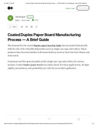 9/10/22, 9:32 AM Coated Duplex Paper Board Manufacturing Process — A Brief Guide | by Vishalpaper | Sep, 2022 | Medium
https://medium.com/@vishalpaper2022/coated-duplex-paper-board-manufacturing-process-a-brief-guide-65d762ceb19d 1/3
Vishalpaper Follow
Sep 8 · 2 min read · Listen
Save
Coated Duplex Paper Board Manufacturing
Process — A Brief Guide
The demand for the coated Duplex paper board in India has increased dramatically
with the rise of Eco-friendly disposables such as single-use cups and cutlery. These
products have become familiar with home delivery services from fast food chains and
restaurants.
Consumers and the general public prefer single-use cups and cutlery for various
reasons. Coated Duplex paper board is an ideal choice for these applications. Its high
rigidity, smoothness, and printability are vital for successful application.
Open in app Get started
 