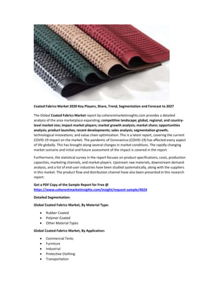 Coated Fabrics Market 2020 Key Players, Share, Trend, Segmentation and Forecast to 2027
The Global Coated Fabrics Market report by coherentmarketinsights.com provides a detailed
analysis of the area marketplace expanding; competitive landscape; global, regional, and country-
level market size; impact market players; market growth analysis; market share; opportunities
analysis; product launches; recent developments; sales analysis; segmentation growth;
technological innovations; and value chain optimization. This is a latest report, covering the current
COVID-19 impact on the market. The pandemic of Coronavirus (COVID-19) has affected every aspect
of life globally. This has brought along several changes in market conditions. The rapidly changing
market scenario and initial and future assessment of the impact is covered in the report.
Furthermore, the statistical survey in the report focuses on product specifications, costs, production
capacities, marketing channels, and market players. Upstream raw materials, downstream demand
analysis, and a list of end-user industries have been studied systematically, along with the suppliers
in this market. The product flow and distribution channel have also been presented in this research
report.
Get a PDF Copy of the Sample Report for Free @
https://www.coherentmarketinsights.com/insight/request-sample/4024
Detailed Segmentation:
Global Coated Fabrics Market, By Material Type:
 Rubber Coated
 Polymer Coated
 Other Material Types
Global Coated Fabrics Market, By Application:
 Commercial Tents
 Furniture
 Industrial
 Protective Clothing
 Transportation
 