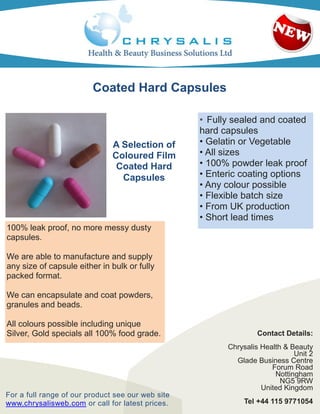 Coated Hard Capsules

                                                   • Fully sealed and coated
                                                   hard capsules
                               A Selection of      • Gelatin or Vegetable
                               Coloured Film       • All sizes
                                Coated Hard        • 100% powder leak proof
                                 Capsules          • Enteric coating options
                                                   • Any colour possible
                                                   • Flexible batch size
                                                   • From UK production
                                                   • Short lead times
100% leak proof, no more messy dusty
capsules.

We are able to manufacture and supply
any size of capsule either in bulk or fully
packed format.

We can encapsulate and coat powders,
granules and beads.

All colours possible including unique
Silver, Gold specials all 100% food grade.                       Contact Details:
                                                         Chrysalis Health & Beauty
                                                                             Unit 2
                                                           Glade Business Centre
                                                                      Forum Road
                                                                       Nottingham
                                                                         NG5 9RW
                                                                   United Kingdom
For a full range of our product see our web site
www.chrysalisweb.com or call for latest prices.              Tel +44 115 9771054
 