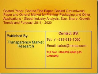 Coated Paper (Coated Fine Paper, Coated Groundwood
Paper and Others) Market for Printing, Packaging and Other
Applications - Global Industry Analysis, Size, Share, Growth,
Trends and Forecast 2014 - 2020
Published By:
Transparency Market
Research
Contact US:
Tel: +1-518-618-1030
Email: sales@mrrse.com
Toll Free : 866-997-4948 (US-
CANADA)
 