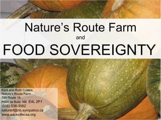 Nature’s Route Farm and FOOD SOVEREIGNTY   Kent and Ruth Coates Nature’s Route Farm 785 Route 16 Point de Bute, NB   E4L 2P1 (506) 536-3562 [email_address] www.sackvillecsa.org 