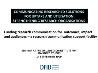 SEMINAR AT THE STELLENBOSCH INSTITUTE FOR ADVANCED STUDIES 14 SEPTEMBER 2009 COMMUNICATING RESEARCHED SOLUTIONS  FOR UPTAKE AND UTILISATION: STRENGTHENING RESEARCH ORGANISATIONS  Funding research communication for  outcomes, impact and audiences – a research communication support facility 