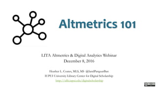 Altmetrics 101
LITA Altmetrics & Digital Analytics Webinar
December 8, 2016
Heather L. Coates, MLS, MS @IandPanguarBan
IUPUI University Library Center for Digital Scholarship
http://ulib.iupui.edu/digitalscholarship
 