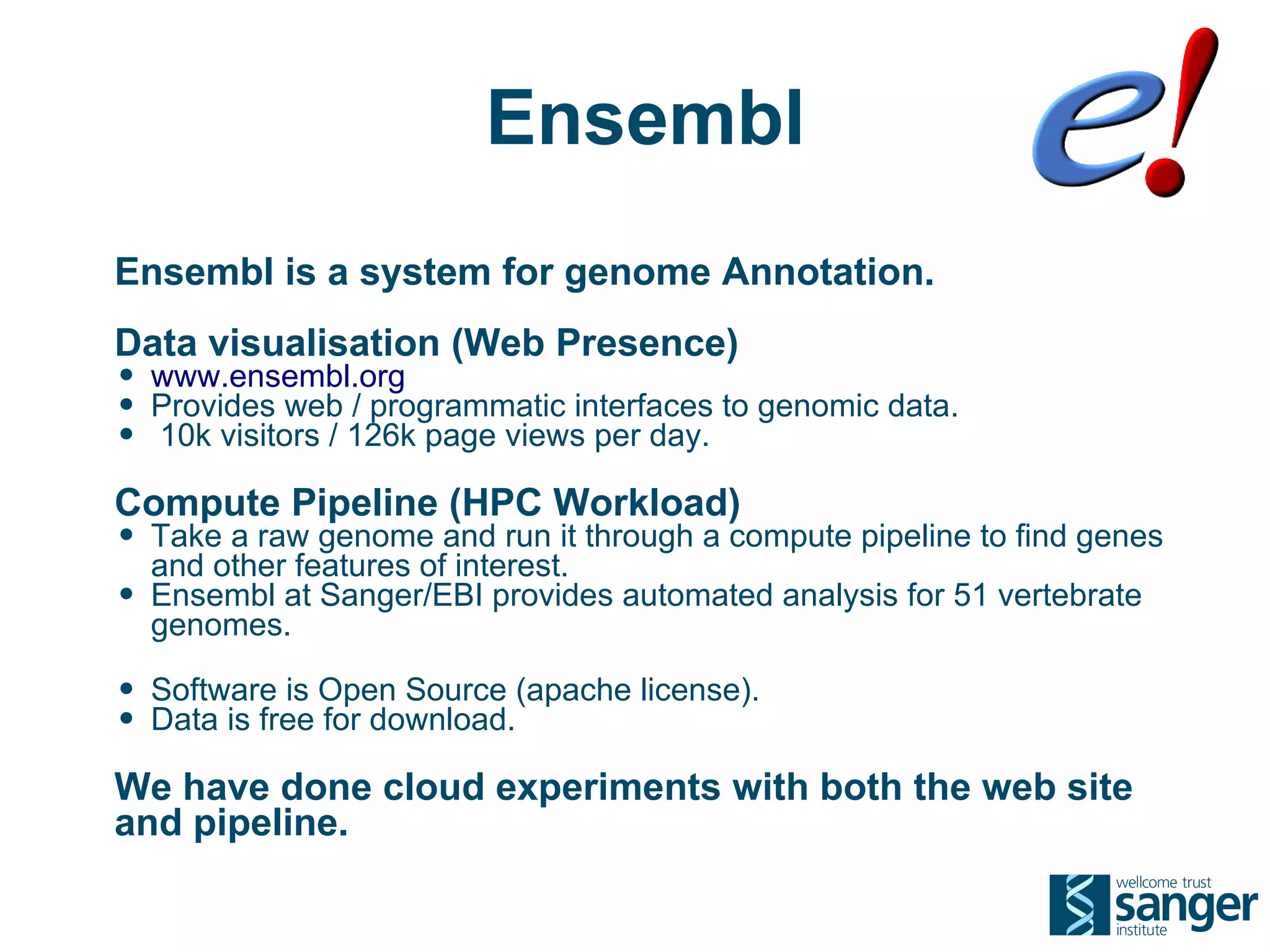 Ensembl
Ensembl is a system for genome Annotation.
Data visualisation (Web Presence)
• www.ensembl.org
• Provides web / programmatic interfaces to genomic data.
• 10k visitors / 126k page views per day.
Compute Pipeline (HPC Workload)
• Take a raw genome and run it through a compute pipeline to find genes
    and other features of interest.
•   Ensembl at Sanger/EBI provides automated analysis for 51 vertebrate
    genomes.

• Software is Open Source (apache license).
• Data is free for download.
We have done cloud experiments with both the web site
and pipeline.
 