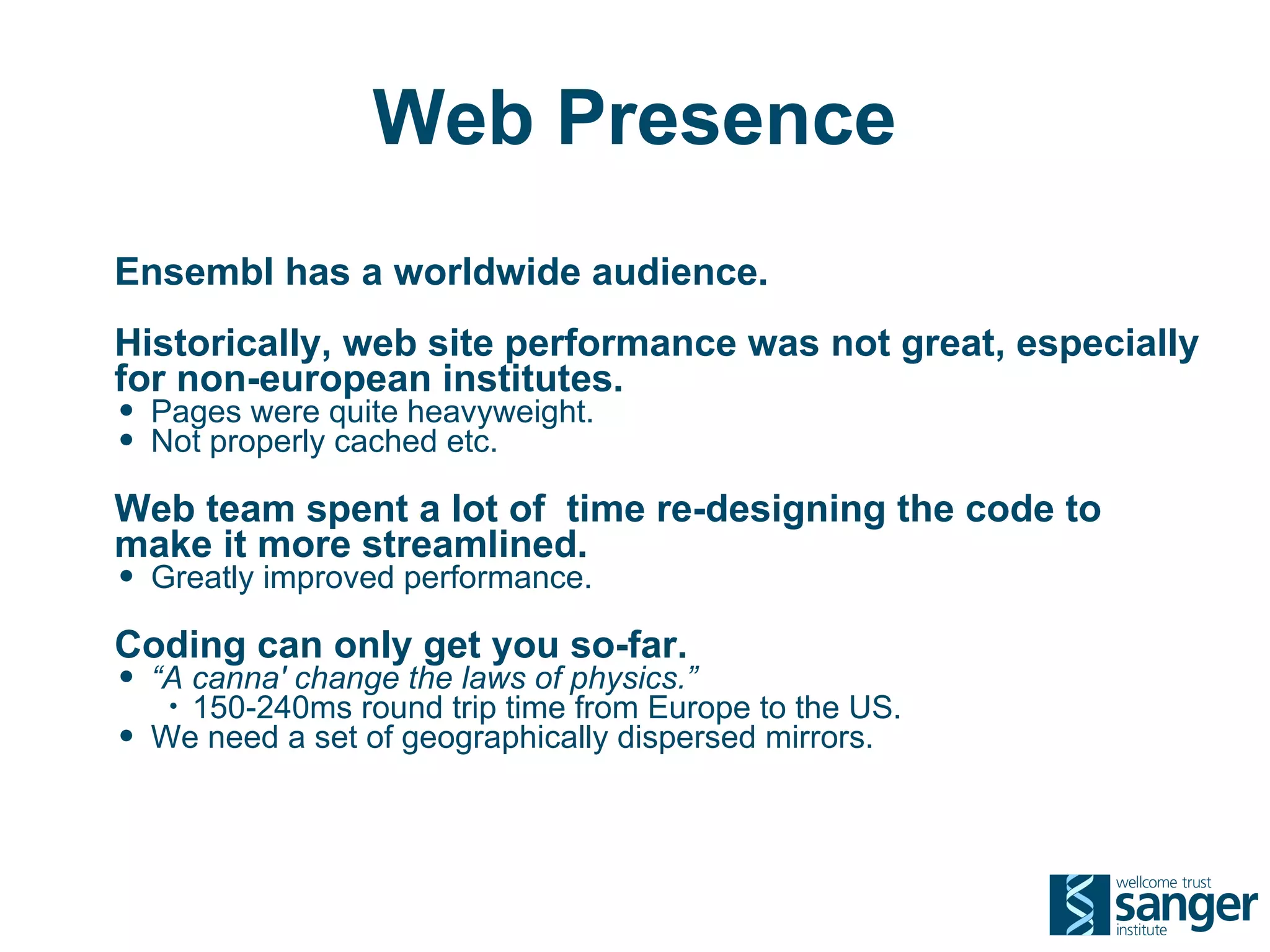 Web Presence
Ensembl has a worldwide audience.
Historically, web site performance was not great, especially
for non-european institutes.
• Pages were quite heavyweight.
• Not properly cached etc.
Web team spent a lot of time re-designing the code to
make it more streamlined.
• Greatly improved performance.
Coding can only get you so-far.
• “A canna' change the laws of physics.”
     •150-240ms round trip time from Europe to the US.
•   We need a set of geographically dispersed mirrors.
 