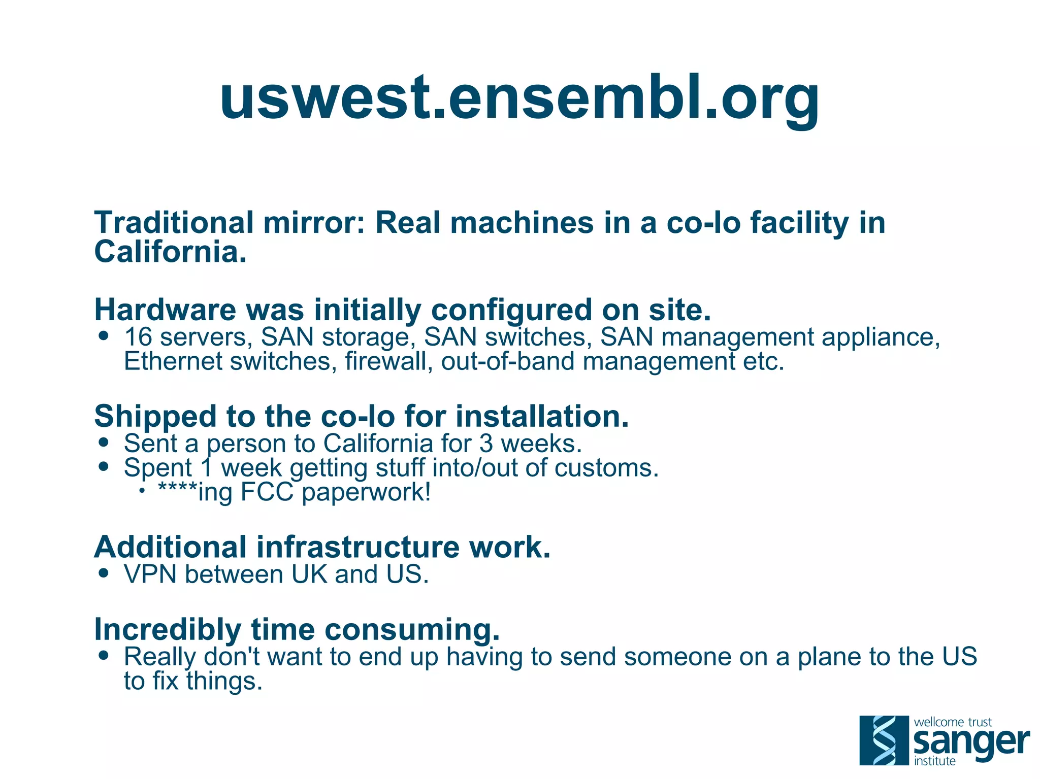 uswest.ensembl.org
Traditional mirror: Real machines in a co-lo facility in
California.
Hardware was initially configured on site.
• 16 servers, SAN storage, SAN switches, SAN management appliance,
  Ethernet switches, firewall, out-of-band management etc.

Shipped to the co-lo for installation.
• Sent a person to California for 3 weeks.
• Spent 1 week getting stuff into/out of customs.
   •   ****ing FCC paperwork!

Additional infrastructure work.
• VPN between UK and US.
Incredibly time consuming.
• Really don't want to end up having to send someone on a plane to the US
  to fix things.
 
