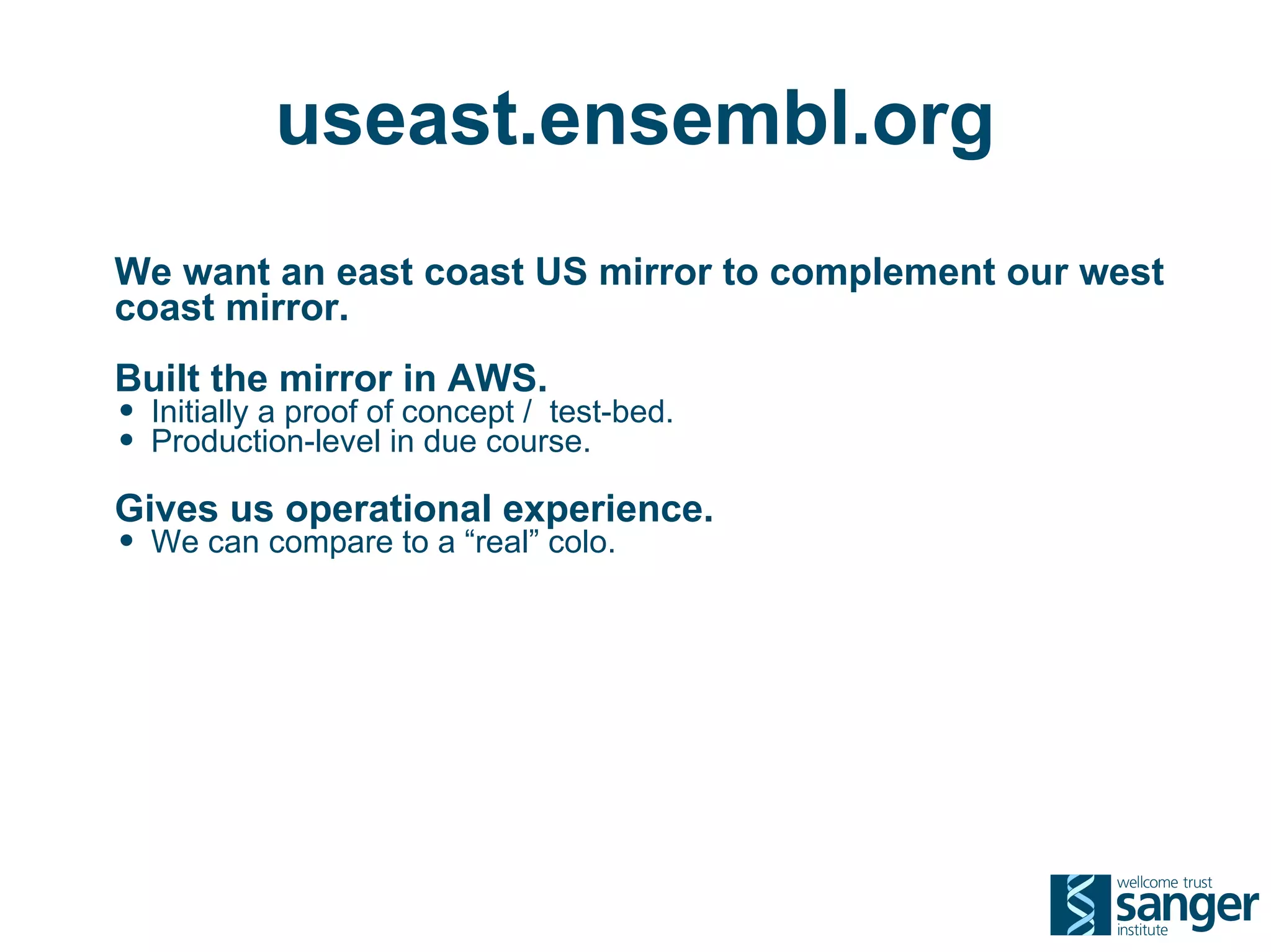 useast.ensembl.org
We want an east coast US mirror to complement our west
coast mirror.
Built the mirror in AWS.
• Initially a proof of concept / test-bed.
• Production-level in due course.
Gives us operational experience.
• We can compare to a “real” colo.
 