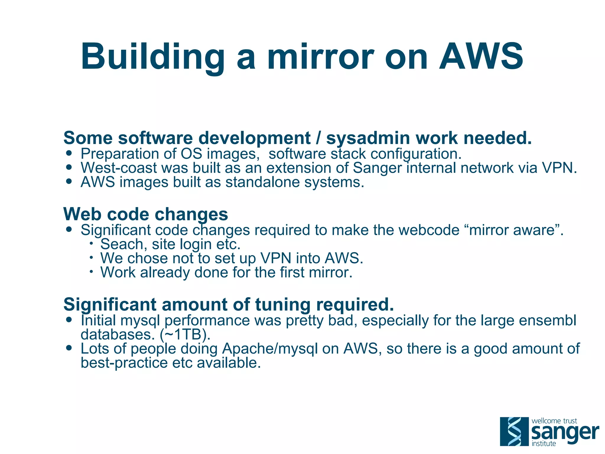 Building a mirror on AWS

Some software development / sysadmin work needed.
• Preparation of OS images, software stack configuration.
• West-coast was built as an extension of Sanger internal network via VPN.
• AWS images built as standalone systems.
Web code changes
• Significant code changes required to make the webcode “mirror aware”.
     •   Seach, site login etc.
     •   We chose not to set up VPN into AWS.
     •   Work already done for the first mirror.

Significant amount of tuning required.
• Initial mysql performance was pretty bad, especially for the large ensembl
    databases. (~1TB).
•   Lots of people doing Apache/mysql on AWS, so there is a good amount of
    best-practice etc available.
 