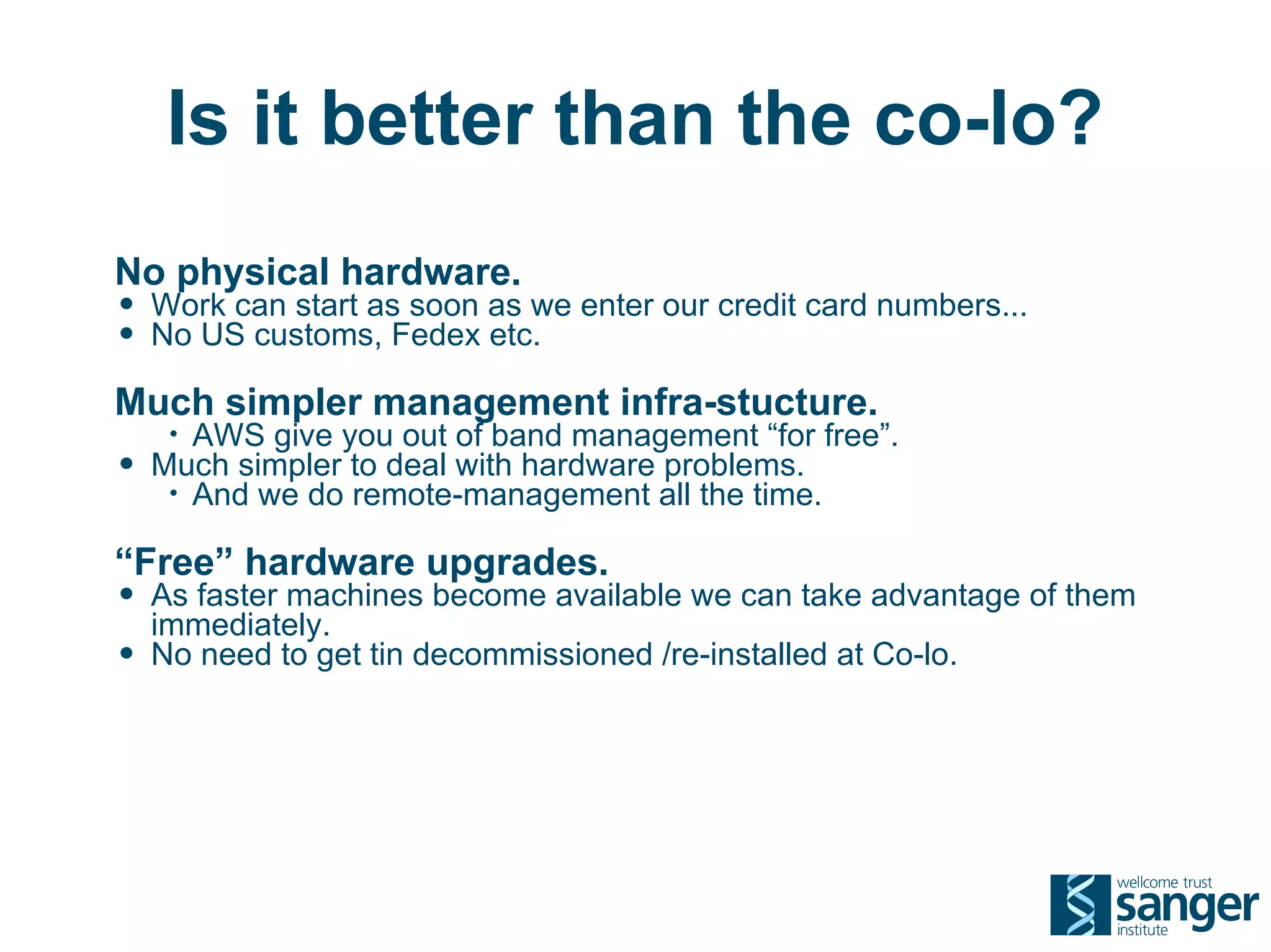 Is it better than the co-lo?
No physical hardware.
• Work can start as soon as we enter our credit card numbers...
• No US customs, Fedex etc.
Much simpler management infra-stucture.
     • AWS give you out of band management “for free”.
•   Much simpler to deal with hardware problems.
     • And we do remote-management all the time.


“Free” hardware upgrades.
• As faster machines become available we can take advantage of them
    immediately.
•   No need to get tin decommissioned /re-installed at Co-lo.
 