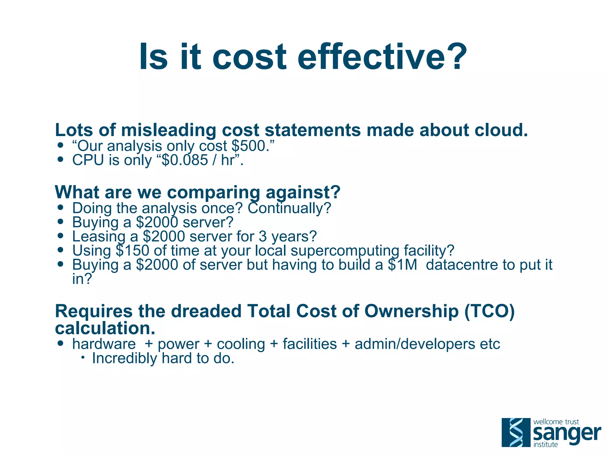 Is it cost effective?
Lots of misleading cost statements made about cloud.
• “Our analysis only cost $500.”
• CPU is only “$0.085 / hr”.
What are we comparing against?
• Doing the analysis once? Continually?
• Buying a $2000 server?
• Leasing a $2000 server for 3 years?
• Using $150 of time at your local supercomputing facility?
• Buying a $2000 of server but having to build a $1M datacentre to put it
  in?

Requires the dreaded Total Cost of Ownership (TCO)
calculation.
• hardware + power + cooling + facilities + admin/developers etc
   •   Incredibly hard to do.
 