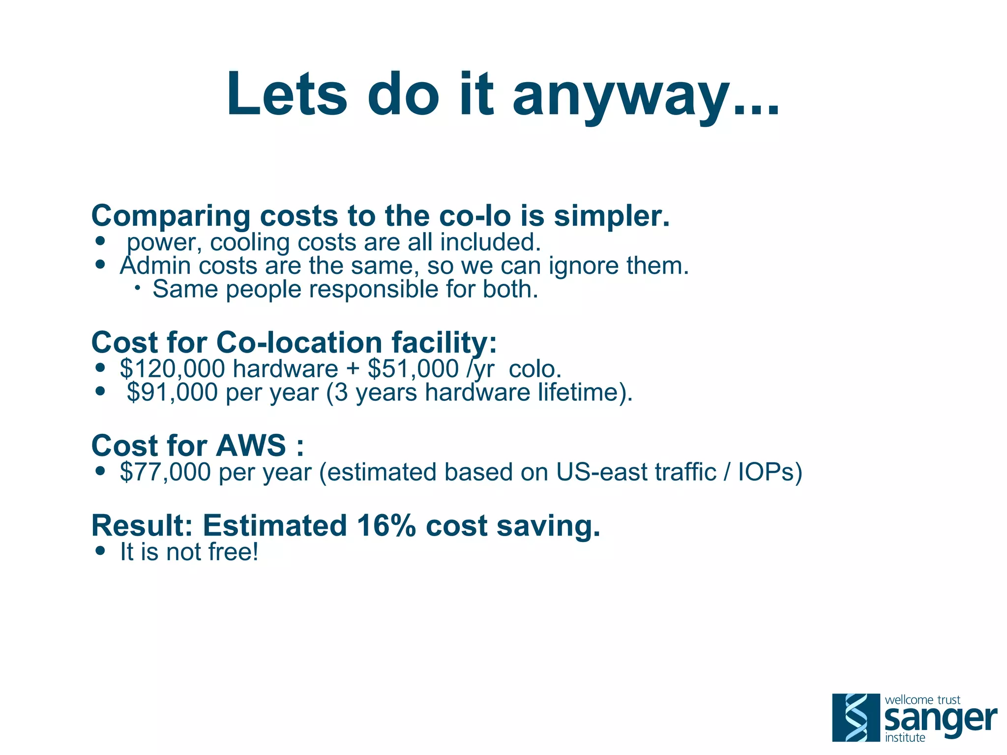 Lets do it anyway...
Comparing costs to the co-lo is simpler.
• power, cooling costs are all included.
• Admin costs are the same, so we can ignore them.
   •   Same people responsible for both.

Cost for Co-location facility:
• $120,000 hardware + $51,000 /yr colo.
• $91,000 per year (3 years hardware lifetime).
Cost for AWS :
• $77,000 per year (estimated based on US-east traffic / IOPs)
Result: Estimated 16% cost saving.
• It is not free!
 
