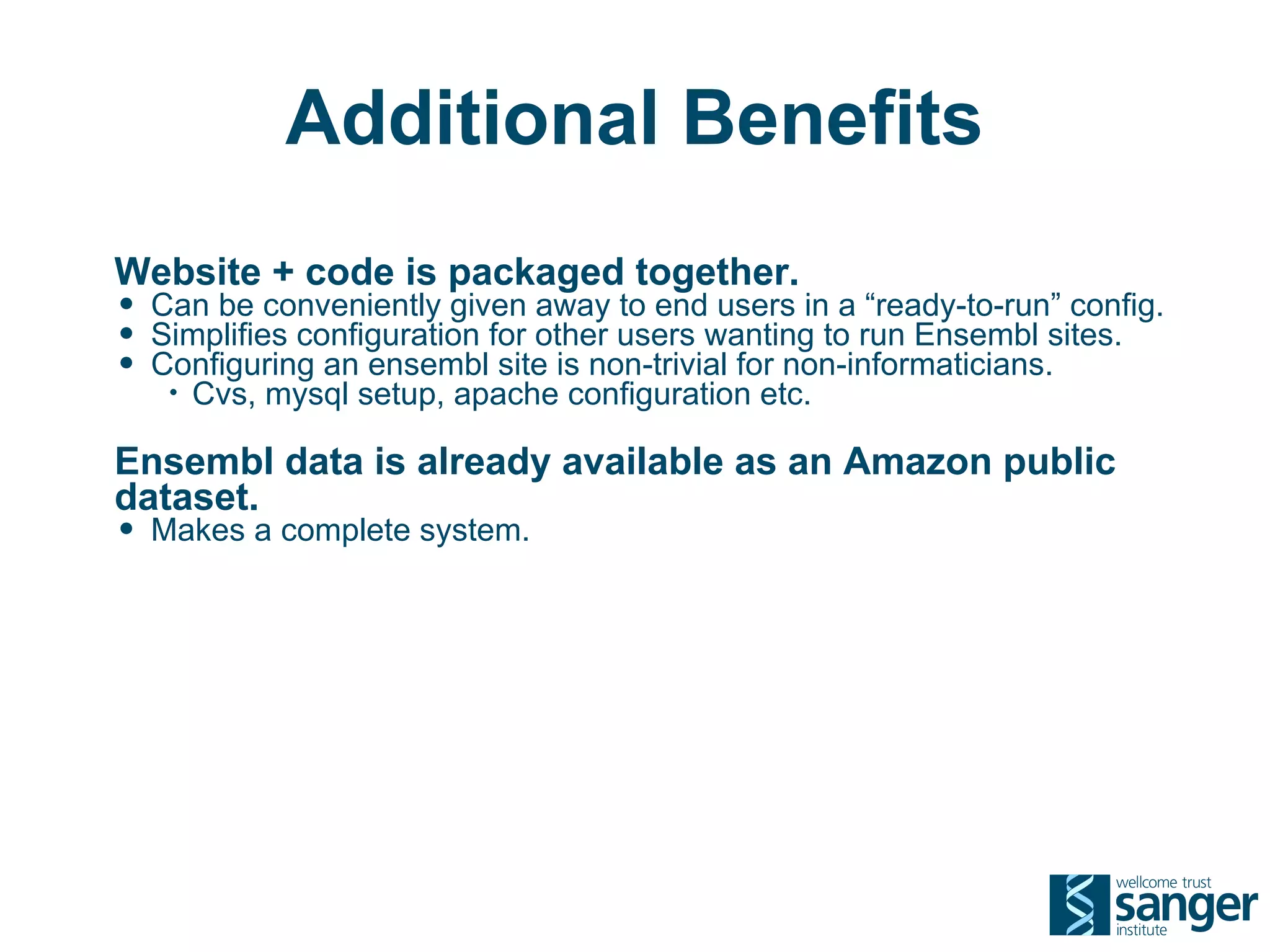 Additional Benefits
Website + code is packaged together.
• Can be conveniently given away to end users in a “ready-to-run” config.
• Simplifies configuration for other users wanting to run Ensembl sites.
• Configuring an ensembl site is non-trivial for non-informaticians.
   •   Cvs, mysql setup, apache configuration etc.

Ensembl data is already available as an Amazon public
dataset.
• Makes a complete system.
 